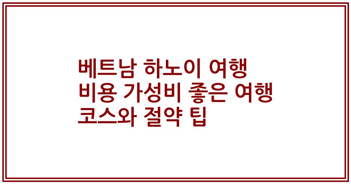 베트남 하노이 여행 비용 가성비 좋은 여행 코스와 절약 팁