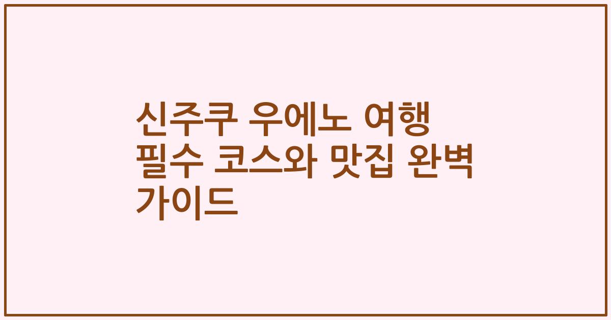 신주쿠 우에노 여행 필수 코스와 맛집 완벽 가이드