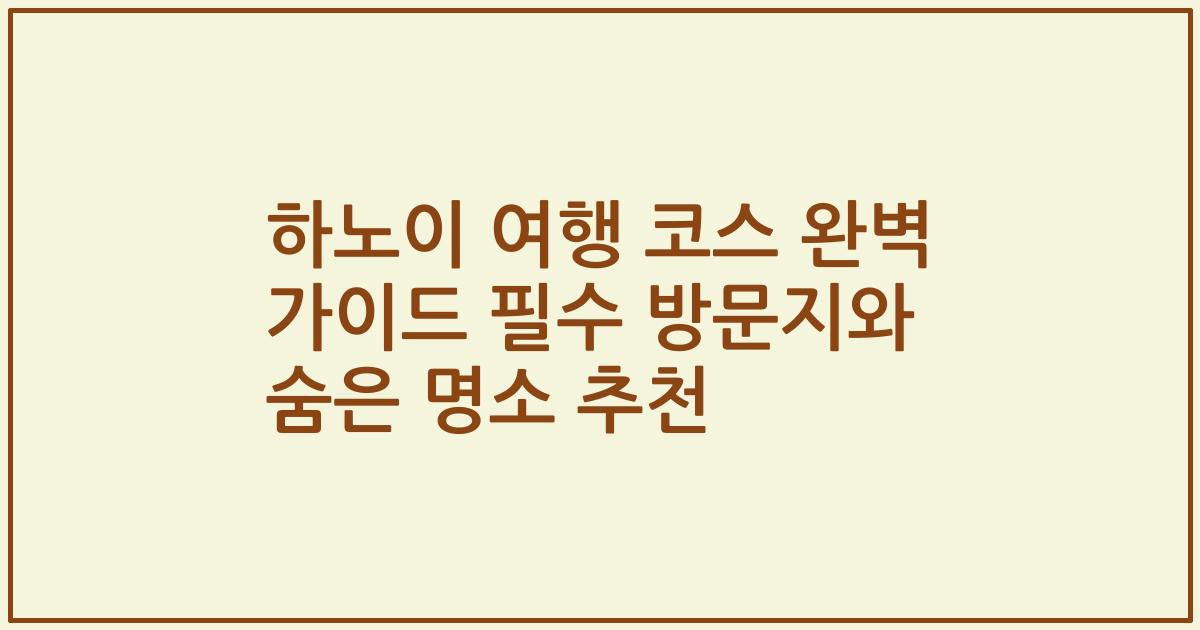 하노이 여행 코스 완벽 가이드 필수 방문지와 숨은 명소 추천