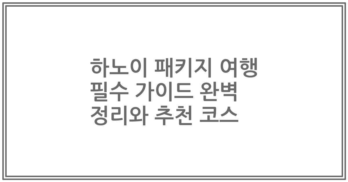 하노이 패키지 여행 필수 가이드 완벽 정리와 추천 코스
